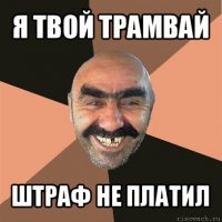 Я твой трамвай шатал!